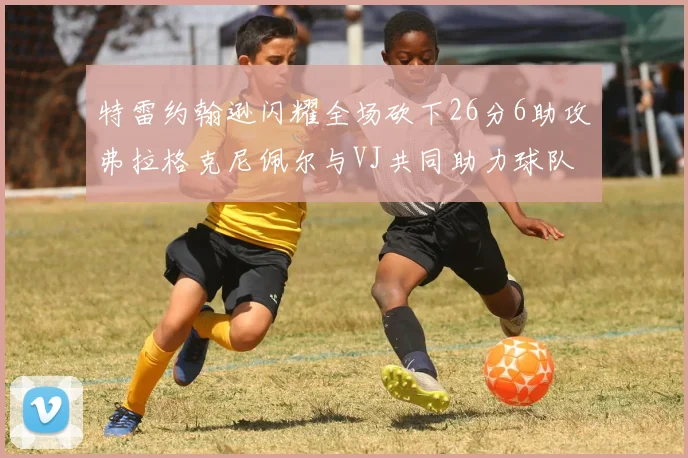 特雷约翰逊闪耀全场砍下26分6助攻弗拉格克尼佩尔与VJ共同助力球队表现出色