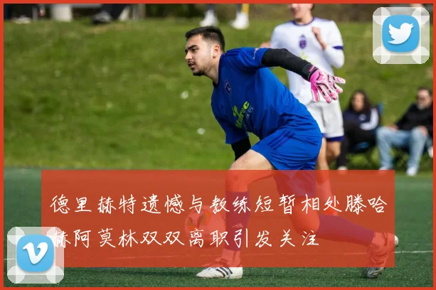 德里赫特遗憾与教练短暂相处滕哈赫阿莫林双双离职引发关注
