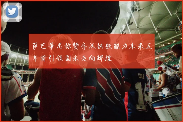 萨巴蒂尼称赞齐沃执教能力未来五年将引领国米走向辉煌