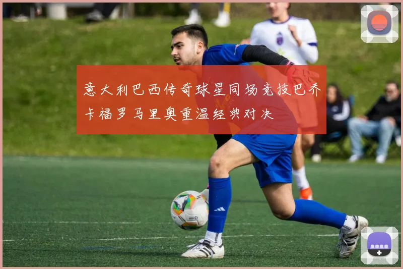 意大利巴西传奇球星同场竞技巴乔卡福罗马里奥重温经典对决