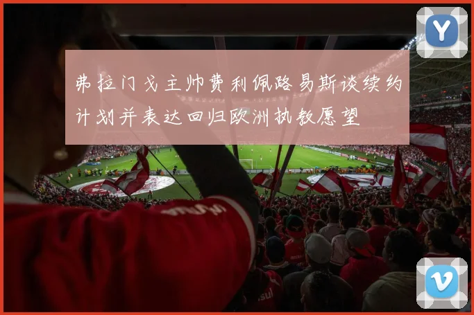 弗拉门戈主帅费利佩路易斯谈续约计划并表达回归欧洲执教愿望
