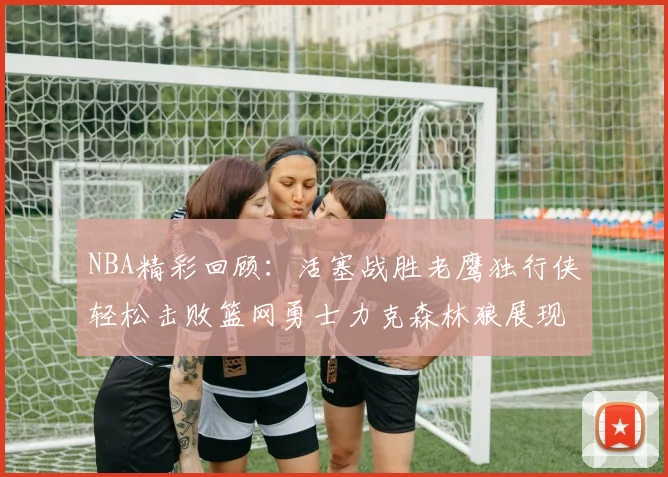 NBA精彩回顾：活塞战胜老鹰独行侠轻松击败篮网勇士力克森林狼展现强劲实力