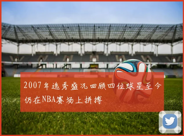 2007年选秀盛况回顾四位球星至今仍在NBA赛场上拼搏