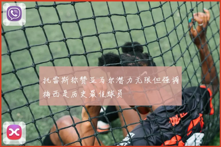 托雷斯称赞亚马尔潜力无限但强调梅西是历史最佳球员