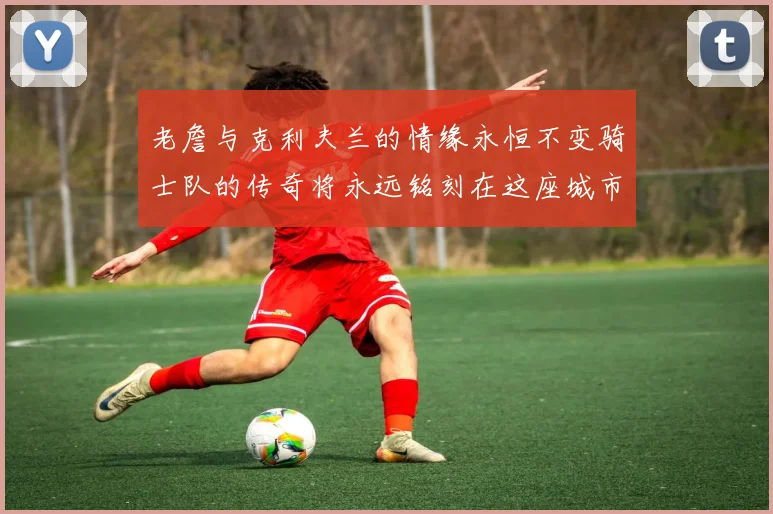 老詹与克利夫兰的情缘永恒不变骑士队的传奇将永远铭刻在这座城市