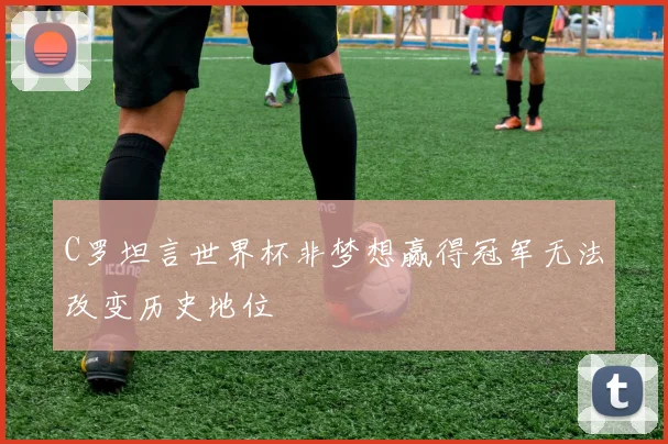 C罗坦言世界杯非梦想赢得冠军无法改变历史地位