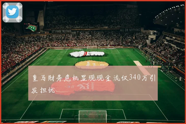皇马财务危机显现现金流仅340万引发担忧