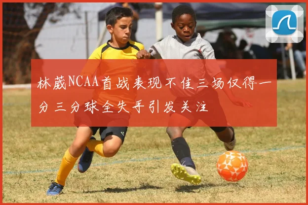 林葳NCAA首战表现不佳三场仅得一分三分球全失手引发关注