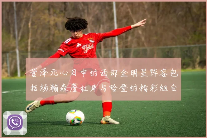 管泽元心目中的西部全明星阵容包括杨瀚森詹杜库与哈登的精彩组合