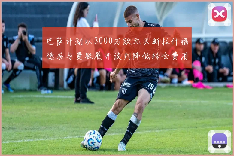 巴萨计划以3000万欧元买断拉什福德或与曼联展开谈判降低转会费用