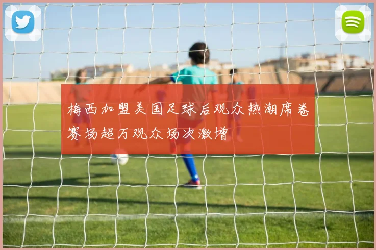 梅西加盟美国足球后观众热潮席卷赛场超万观众场次激增