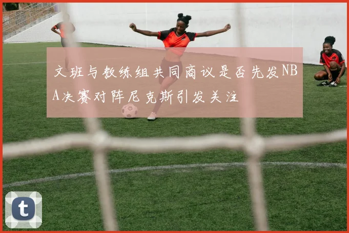 文班与教练组共同商议是否先发NBA决赛对阵尼克斯引发关注