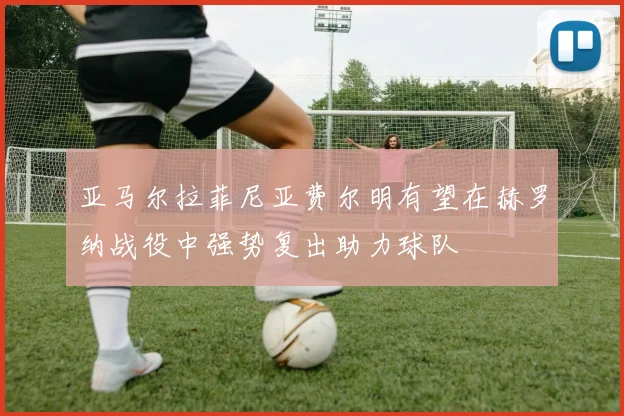 亚马尔拉菲尼亚费尔明有望在赫罗纳战役中强势复出助力球队