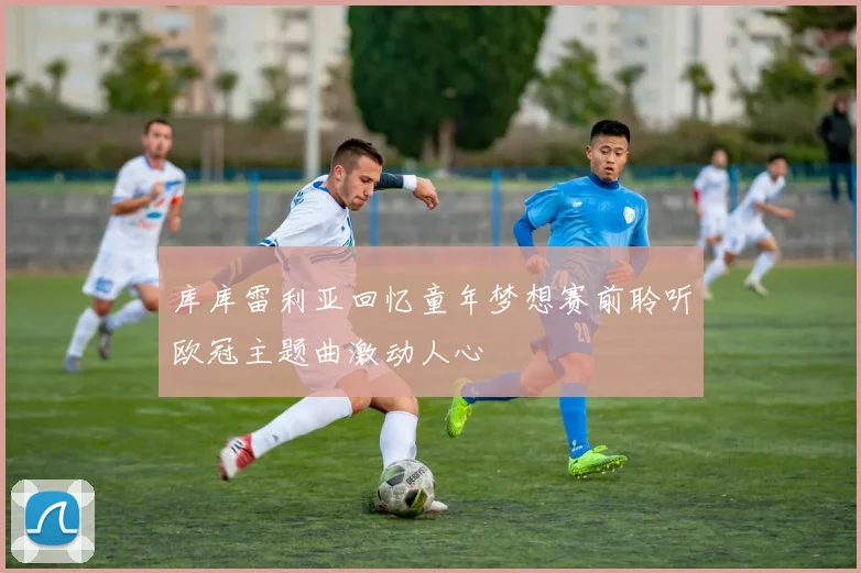 库库雷利亚回忆童年梦想赛前聆听欧冠主题曲激动人心