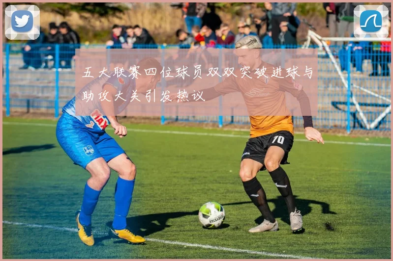 五大联赛四位球员双双突破进球与助攻大关引发热议