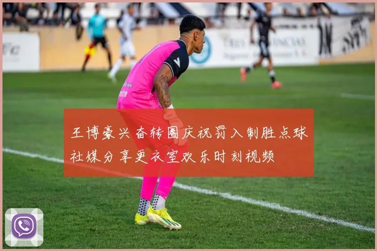 王博豪兴奋转圈庆祝罚入制胜点球社媒分享更衣室欢乐时刻视频