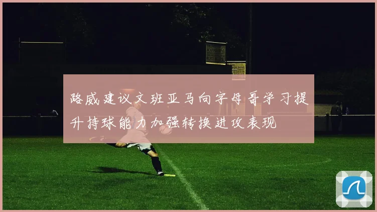 路威建议文班亚马向字母哥学习提升持球能力加强转换进攻表现