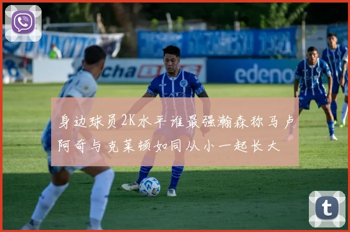 身边球员2K水平谁最强瀚森称马卢阿奇与克莱顿如同从小一起长大