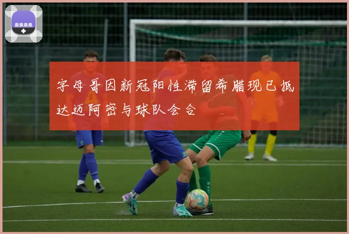 字母哥因新冠阳性滞留希腊现已抵达迈阿密与球队会合
