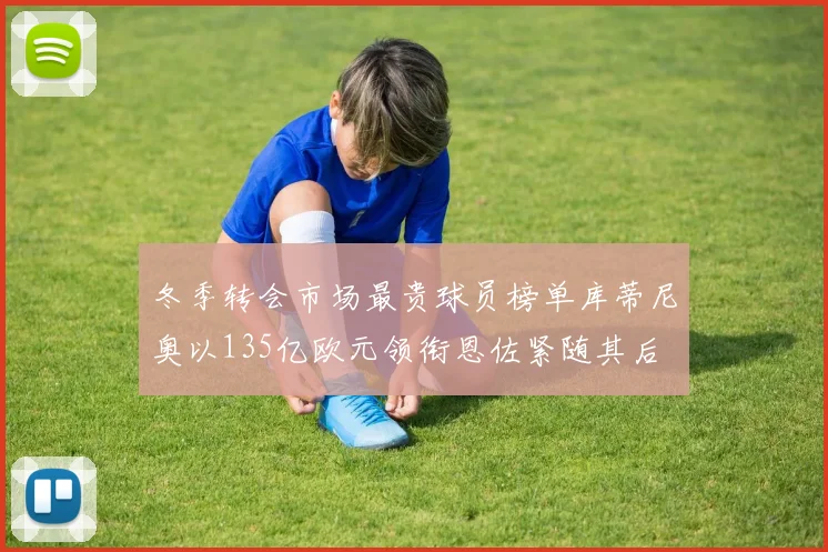 冬季转会市场最贵球员榜单库蒂尼奥以135亿欧元领衔恩佐紧随其后