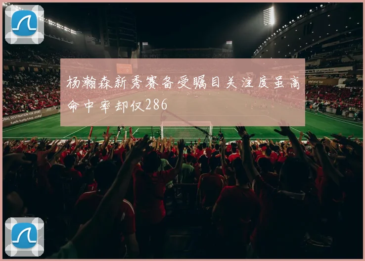 杨瀚森新秀赛备受瞩目关注度虽高命中率却仅286